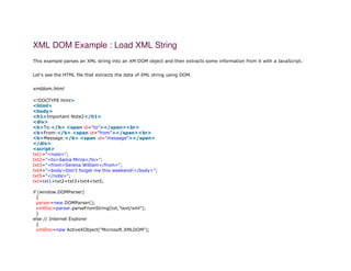 XML DOM Example : Load XML String
This example parses an XML string into an XM DOM object and then extracts some information from it with a JavaScript.
Let's see the HTML file that extracts the data of XML string using DOM.
xmldom.html
1. <!DOCTYPE html>
2. <html>
3. <body>
4. <h1>Important Note2</h1>
5. <div>
6. <b>To:</b> <span id="to"></span><br>
7. <b>From:</b> <span id="from"></span><br>
8. <b>Message:</b> <span id="message"></span>
9. </div>
10. <script>
11. txt1="<note>";
12. txt2="<to>Sania Mirza</to>";
13. txt3="<from>Serena William</from>";
14. txt4="<body>Don't forget me this weekend!</body>";
15. txt5="</note>";
16. txt=txt1+txt2+txt3+txt4+txt5;
17.
18. if (window.DOMParser)
19. {
20. parser=new DOMParser();
21. xmlDoc=parser.parseFromString(txt,"text/xml");
22. }
23. else // Internet Explorer
24. {
25. xmlDoc=new ActiveXObject("Microsoft.XMLDOM");
 
