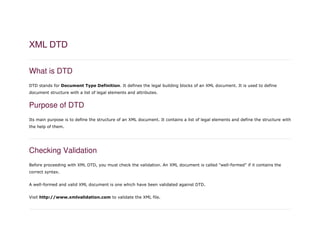 XML DTD
What is DTD
DTD stands for Document Type Definition. It defines the legal building blocks of an XML document. It is used to define
document structure with a list of legal elements and attributes.
Purpose of DTD
Its main purpose is to define the structure of an XML document. It contains a list of legal elements and define the structure with
the help of them.
Checking Validation
Before proceeding with XML DTD, you must check the validation. An XML document is called "well-formed" if it contains the
correct syntax.
A well-formed and valid XML document is one which have been validated against DTD.
Visit http://www.xmlvalidation.com to validate the XML file.
 