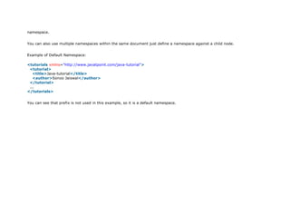 namespace.
You can also use multiple namespaces within the same document just define a namespace against a child node.
Example of Default Namespace:
1. <tutorials xmlns="http://www.javatpoint.com/java-tutorial">
2. <tutorial>
3. <title>Java-tutorial</title>
4. <author>Sonoo Jaiswal</author>
5. </tutorial>
6. ...
7. </tutorials>
You can see that prefix is not used in this example, so it is a default namespace.
 