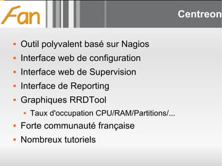 Centreon Outil polyvalent basé sur Nagios Interface web de configuration Interface web de Supervision Interface de Reporting Graphiques RRDTool Taux d'occupation CPU/RAM/Partitions/... Forte communauté française Nombreux tutoriels 
