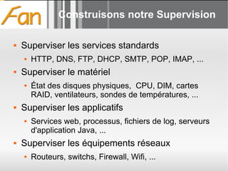 Construisons notre Supervision Superviser les services standards HTTP, DNS, FTP, DHCP, SMTP, POP, IMAP, ... Superviser le matériel État des disques physiques,  CPU, DIM, cartes RAID, ventilateurs, sondes de températures, ... Superviser les applicatifs Services web, processus, fichiers de log, serveurs d'application Java, ... Superviser les équipements réseaux Routeurs, switchs, Firewall, Wifi, ... 