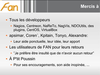 Mercis à  Tous les développeurs Nagios, Centreon, NaReTo, NagVis, NDOUtils, des plugins, CentOS, VirtualBox apsimar, Coren`, Kpitain, Tonyo, Alexandre: Leur aide ponctuelle, leur idée, leur apport Les utilisateurs de FAN pour leurs retours ”Je préfère être insulté que de n'avoir aucun retour” À P'tit Poussin Pour ses encouragements, son aide inopinée, ... 