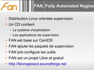 FAN, Fully Automated Nagios Distribution Linux orientée supervision Un CD contient Le système d'exploitation Les applications de supervision FAN est basé sur CentOS FAN ajoute les paquets de supervision FAN pré-configure les outils FAN est un projet Libre et gratuit http://fannagioscd.sourceforge.net 
