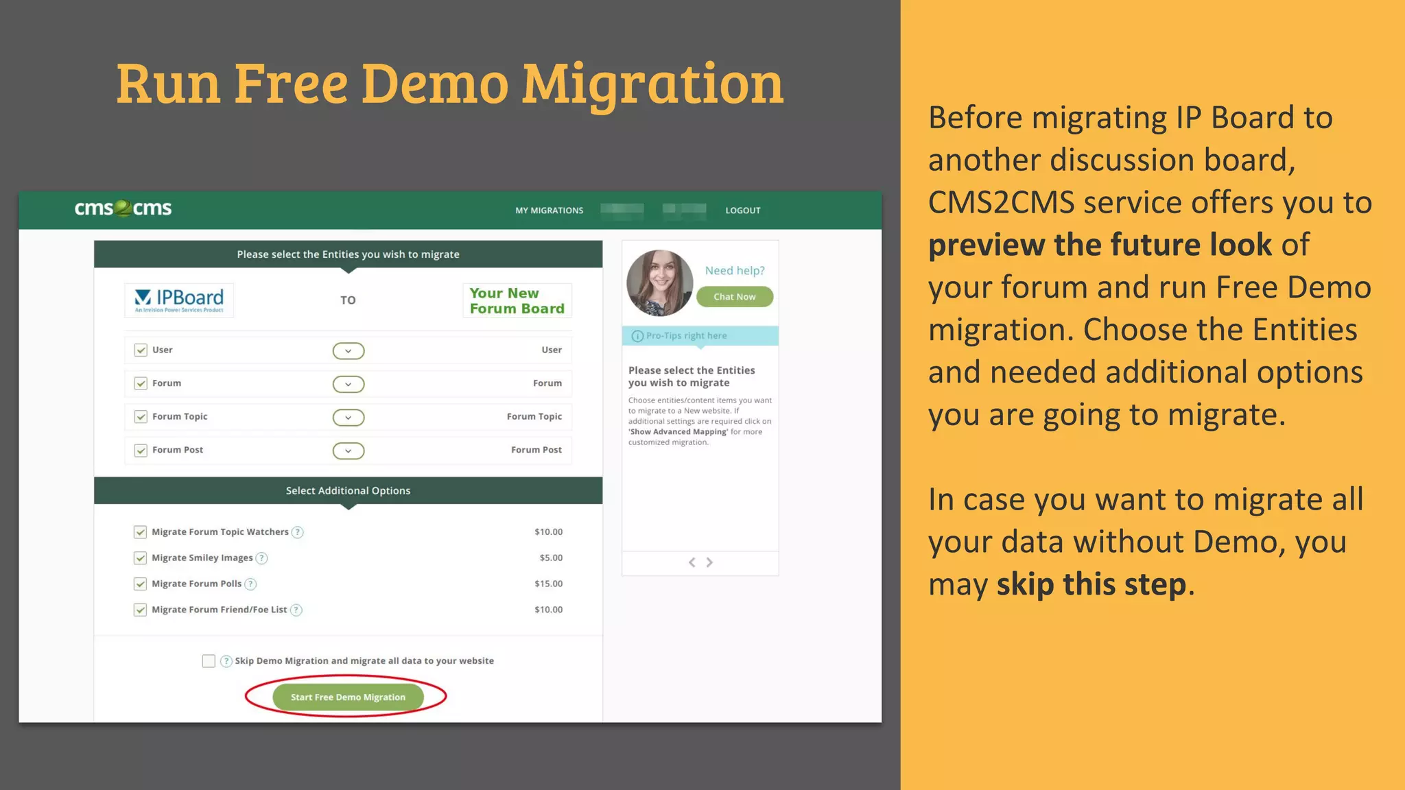 Run Free Demo Migration Before migrating IP Board to
another discussion board,
CMS2CMS service offers you to
preview the future look of
your forum and run Free Demo
migration. Choose the Entities
and needed additional options
you are going to migrate.
In case you want to migrate all
your data without Demo, you
may skip this step.
 