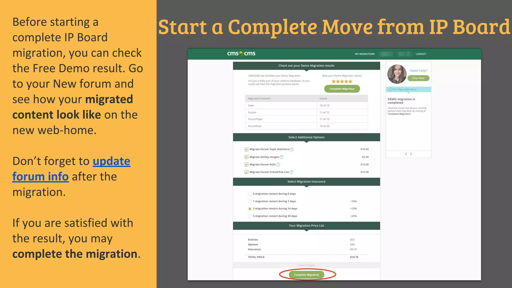 Start a Complete Move from IP BoardBefore starting a
complete IP Board
migration, you can check
the Free Demo result. Go
to your New forum and
see how your migrated
content look like on the
new web-home.
Don’t forget to update
forum info after the
migration.
If you are satisfied with
the result, you may
complete the migration.
 