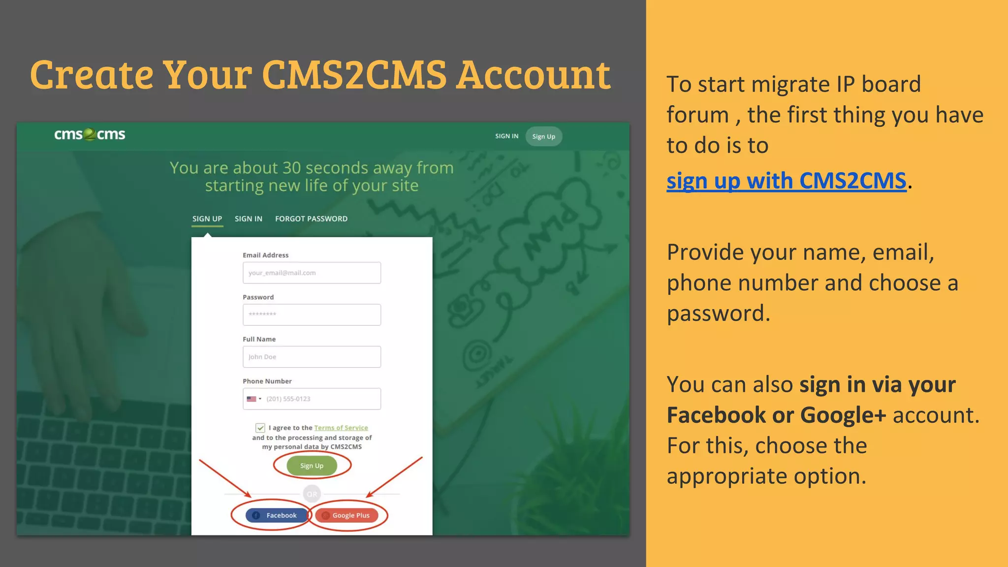 Create Your CMS2CMS Account To start migrate IP board
forum , the first thing you have
to do is to
sign up with CMS2CMS.
Provide your name, email,
phone number and choose a
password.
You can also sign in via your
Facebook or Google+ account.
For this, choose the
appropriate option.
 
