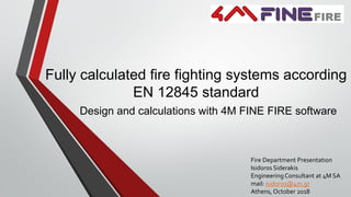 Fully calculated fire fighting systems according
EN 12845 standard
Design and calculations with 4M FINE FIRE software
Fire Department Presentation
Isidoros Siderakis
EngineeringConsultant at 4M SA
mail: isidoros@4m.gr
Athens, October 2018
 
