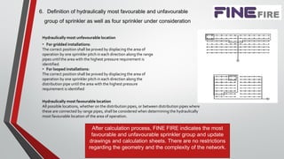 6. Definition of hydraulically most favourable and unfavourable
group of sprinkler as well as four sprinkler under consideration
Hydraulically most unfavourable location
• For gridded installations:
The correct position shall be proved by displacing the area of
operation by one sprinkler pitch in each direction along the range
pipes until the area with the highest pressure requirement is
identified.
• For looped installations:
The correct position shall be proved by displacing the area of
operation by one sprinkler pitch in each direction along the
distribution pipe until the area with the highest pressure
requirement is identified
Hydraulically most favourable location
All possible locations, whether on the distribution pipes, or between distribution pipes where
these are connected by range pipes, shall be considered when determining the hydraulically
most favourable location of the area of operation.
After calculation process, FINE FIRE indicates the most
favourable and unfavourable sprinkler group and update
drawings and calculation sheets. There are no restrictions
regarding the geometry and the complexity of the network.
 