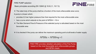FIRE PUMP selection
Basic principles according ΕΝ 12845 (§ 10.6.2.1, 10.7.3)
 The rated duty of the pump shall be a function of the most unfavourable area curve.
A pump is chosen which:
• provides 0,5 bar higher pressure than that required for the most unfavourable area
• has a curve which extends to the point of NPSHr = 16 m
 The Max Demand Flow & Pressure of the selected pump is calculated based on the most
favourable area
 It is checked if the pump can deliver the maximum operating point at all levels of water supply
1NPSHa NPSHreq 
FINE FIRE provides detailed calculation of the Fire Pump
based on the most favourable and unfavourable groups
and NPSH check.
 