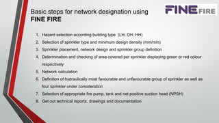 Basic steps for network designation using
FINE FIRE
1. Hazard selection according building type (LH, OH, HH)
2. Selection of sprinkler type and minimum design density (mm/min)
3. Sprinkler placement, network design and sprinkler group definition
4. Determination and checking of area covered per sprinkler displaying green or red colour
respectively
5. Network calculation
6. Definition of hydraulically most favourable and unfavourable group of sprinkler as well as
four sprinkler under consideration
7. Selection of appropriate fire pump, tank and net positive suction head (NPSH)
8. Get out technical reports, drawings and documentation
 