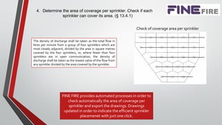 4. Determine the area of coverage per sprinkler. Check if each
sprinkler can cover its area. (§ 13.4.1)
The density of discharge shall be taken as the total flow in
litres per minute from a group of four sprinklers which are
most closely adjacent, divided by the area in square metres
covered by the four sprinklers, or, where fewer than four
sprinklers are in open communication, the density of
discharge shall be taken as the lowest value of the flow from
any sprinkler divided by the area covered by the sprinkler.
Check of coverage area per sprinkler
FINE FIRE provides automated processes in order to
check automatically the area of coverage per
sprinkler and export the drawings. Drawings
updated in order to indicate the efficient sprinkler
placemenet with juct one click.
 