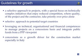 Guidelines for growth

  a selective approach to projects, with a special focus on technically
   complex initiatives that enjoy reduced competition, where quality,
   of the project and the contractor, take priority over price alone
  selective approach to potential target countries
  leveraging on technical, organisational and financial competences
   to manage projects on a concessions basis and integrate public
   funds from a PPP viewpoint
  concessions as a growth driver for the construction market
   especially in Italy




                                                                     15
 