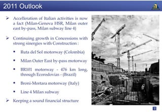 2011 Outlook
 Accelleration of Italian activities is now
    a fact (Milan-Genova HSR, Milan outer
    east by-pass, Milan subway line 4)

 Continuing growth in Concessions with
    strong sinergies with Construction :

       Ruta del Sol motorway (Colombia)

       Milan Outer East by-pass motorway

       BR101 motorway - 476 km long,
        through Ecorodovias - (Brazil)

       Broni-Mortara motorway (Italy)

       Line 4 Milan subway

 Keeping a sound financial structure
                                               2
 
