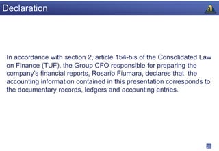 Declaration




 In accordance with section 2, article 154-bis of the Consolidated Law
 on Finance (TUF), the Group CFO responsible for preparing the
 company’s financial reports, Rosario Fiumara, declares that the
 accounting information contained in this presentation corresponds to
 the documentary records, ledgers and accounting entries.




                                                                    21
 