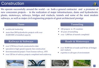 Construction
We operate successfully around the world – as both a general contractor and a promoter of
new concession projects - in the realization of major infrastructures, dams and hydroelectric
plants, motorways, railways, bridges and viaducts, tunnels and some of the most modern
subways, as well as major civil engineering projects of great architectural prestige

                     Dams                                                          Tunneling
   worldwide leadership                                          100 projects in 27 countries
   more than 200 hydroelectric projects with over                45 years of tunnelling
      25,000 MW of installed capacity                             over 1,000 km of tunnels completed


         Railways & Subways                                               Roads & Motorways
     over 5,700 km of track constructed to date
                                                                  over 30,000 km of roads and 56 km of bridges
     specialist in high speed/capacity line construction
                                                                    and viaducts
     first international project: Trans Iranian railway, 1933
                                                                  expertise in all types of environment
     over 120 km of subway projects completed and underway




                                                                                                           23
 