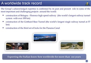A worldwide track record
The Group’s acknowledged expertise is confirmed by its past and present role in some of the
most important and challenging projects around the world:
  construction of Bologna - Florence high speed railway (the world’s longest railway tunnel
     system with over 100 km)
  construction of the Gotthard Base Tunnel (the world’s longest single railway tunnel at 57
     km)
  construction of the third set of locks for the Panama Canal




      Exporting the Italian know-how worldwide for more than 100 years
                                                                                       24
 