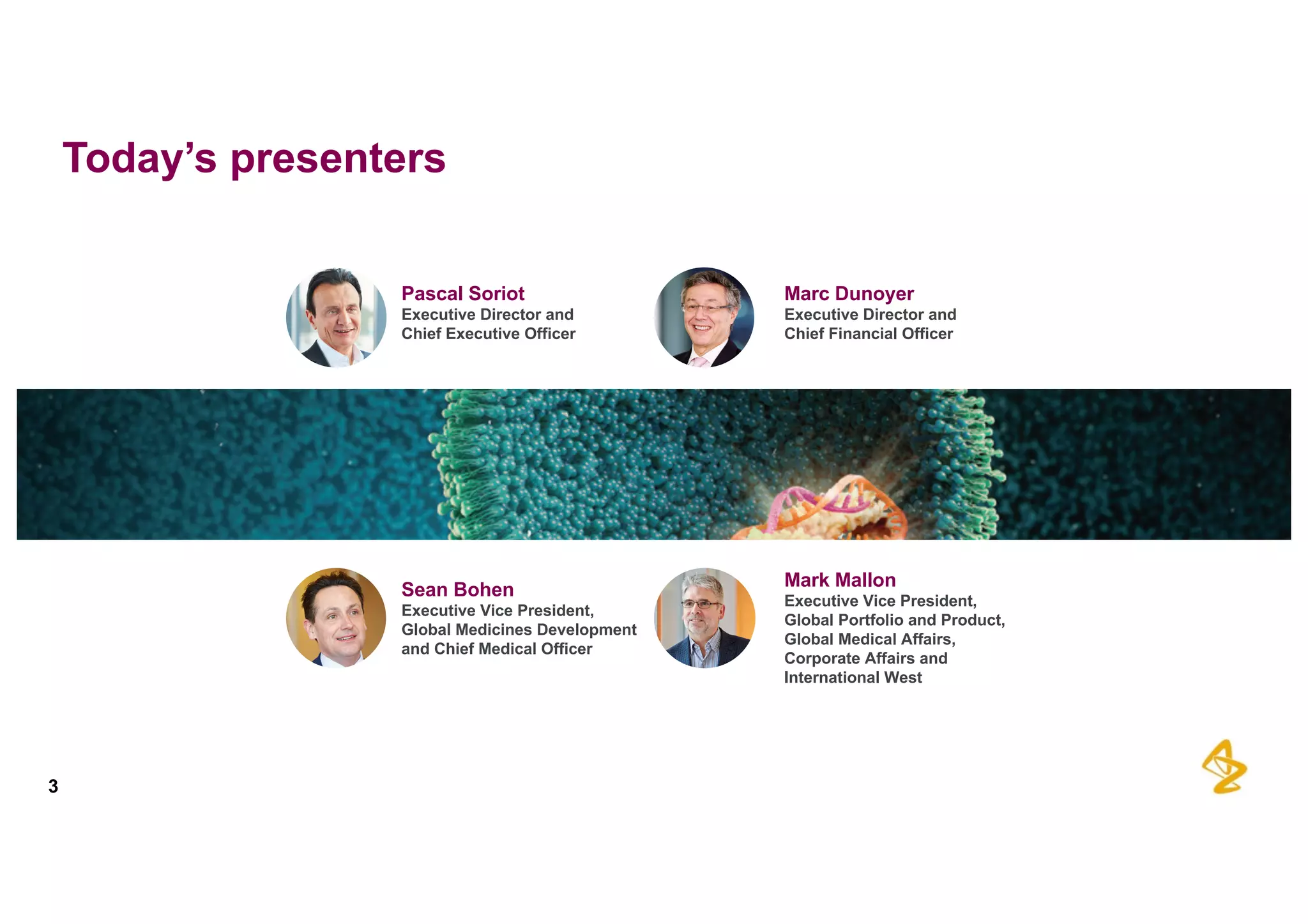 Today’s  presenters
3
Sean  Bohen
Executive  Vice  President,  
Global  Medicines  Development  
and  Chief  Medical  Officer
Pascal  Soriot
Executive  Director  and
Chief  Executive  Officer
Marc  Dunoyer
Executive  Director  and
Chief  Financial  Officer
Mark  Mallon
Executive  Vice  President,  
Global  Portfolio  and  Product,  
Global  Medical  Affairs,  
Corporate  Affairs  and  
International  West
 