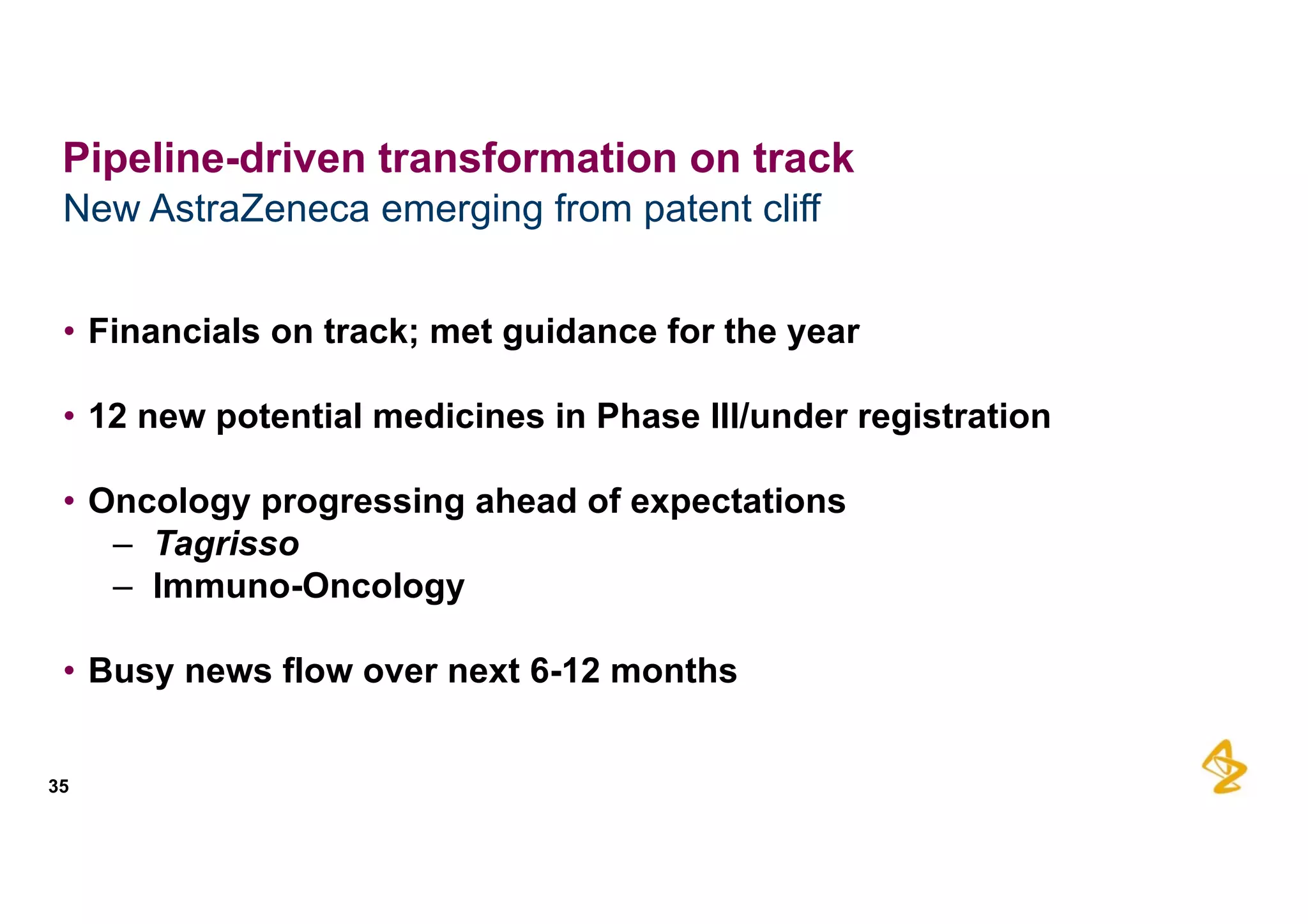 • Financials  on  track;;  met  guidance  for  the  year
• 12  new  potential  medicines  in  Phase  III/under  registration
• Oncology  progressing  ahead  of  expectations
– Tagrisso
– Immuno-­Oncology
• Busy  news  flow  over  next  6-­12  months
New  AstraZeneca  emerging  from  patent  cliff
35
Pipeline-­driven  transformation  on  track
 