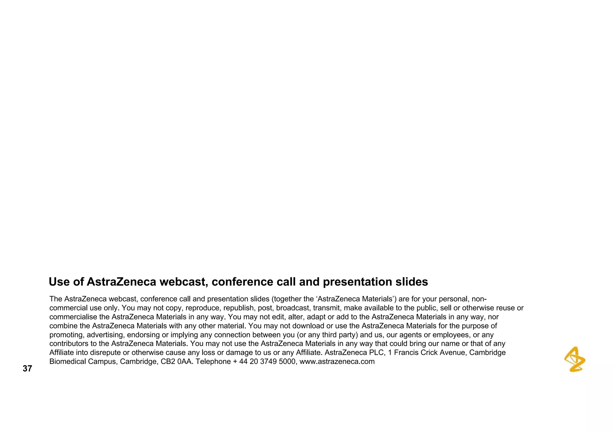 Use  of  AstraZeneca  webcast,  conference  call  and  presentation  slides
The  AstraZeneca  webcast,  conference  call  and  presentation  slides  (together  the  ‘AstraZeneca  Materials’)  are  for  your  personal,  non-­
commercial  use  only.  You  may  not  copy,  reproduce,  republish,  post,  broadcast,  transmit,  make  available  to  the  public,  sell  or otherwise  reuse  or  
commercialise  the  AstraZeneca  Materials  in  any  way.  You  may  not  edit,  alter,  adapt  or  add  to  the  AstraZeneca  Materials  in  any way,  nor  
combine  the  AstraZeneca  Materials  with  any  other  material.  You  may  not  download  or  use  the  AstraZeneca  Materials  for  the  purpose of  
promoting,  advertising,  endorsing  or  implying  any  connection  between  you  (or  any  third  party)  and  us,  our  agents  or  employees,  or  any  
contributors  to  the  AstraZeneca  Materials.  You  may  not  use  the  AstraZeneca  Materials  in  any  way  that  could  bring  our  name  or  that  of  any  
Affiliate  into  disrepute  or  otherwise  cause  any  loss  or  damage  to  us  or  any  Affiliate.  AstraZeneca  PLC,  1  Francis  Crick  Avenue,  Cambridge  
Biomedical  Campus,  Cambridge,  CB2  0AA.  Telephone  +  44  20  3749  5000,  www.astrazeneca.com
37
 