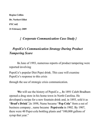 Regina Collins
Dr. Norbert Elliot
PTC 642
21 February 2009
{ Corporate Communication Case Study }
PepsiCo’s Communication Strategy During Product
Tampering Scare
In June of 1993, numerous reports of product tampering were
reported involving
PepsiCo’s popular Diet Pepsi drink. This case will examine
PepsiCo’s response to this crisis
through the use of strategic crisis communication.
We will see the history of PepsiCo ,,, In 1891 Caleb Bradham
opened a drug store in his home town in North Carolina. He
developed a recipe for a new fountain drink and, in 1893, sold it as
“Brad’s Drink”,In 1898, Name became “Pep Cola” from a out of
business company , name became Pepsi-cola in 1902. By 1907,
there were 40 Pepsi-cola bottling plants and “100,000 gallons of
syrup that year.”
 