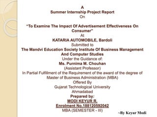 A
Summer Internship Project Report
On
“To Examine The Impact Of Advertisement Effectiveness On
Consumer”
At
KATARIA AUTOMOBILE, Bardoli
Submitted to
The Mandvi Education Society Institute Of Business Management
And Computer Studies
Under the Guidance of:
Ms. Purnima M. Chouhan
(Assistant Professor)
In Partial Fulfillment of the Requirement of the award of the degree of
Master of Business Administration (MBA)
Offered By
Gujarat Technological University
Ahmadabad
Prepared by:
MODI KEYUR R.
Enrolment No.188120592042
MBA (SEMESTER - III)
~By Keyur Modi
 
