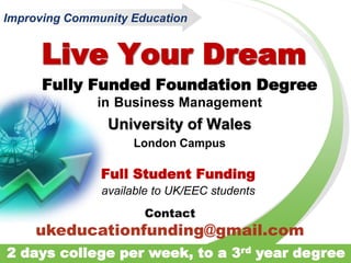Live Your Dream
Fully Funded Foundation Degree
in Business Management
University of Wales
London Campus
Full Student Funding
available to UK/EEC students
Improving Community Education
2 days college per week, to a 3rd year degree
Contact
ukeducationfunding@gmail.com
 