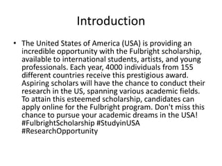 Introduction
• The United States of America (USA) is providing an
incredible opportunity with the Fulbright scholarship,
available to international students, artists, and young
professionals. Each year, 4000 individuals from 155
different countries receive this prestigious award.
Aspiring scholars will have the chance to conduct their
research in the US, spanning various academic fields.
To attain this esteemed scholarship, candidates can
apply online for the Fulbright program. Don't miss this
chance to pursue your academic dreams in the USA!
#FulbrightScholarship #StudyinUSA
#ResearchOpportunity
 