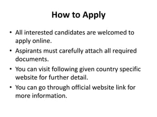 How to Apply
• All interested candidates are welcomed to
apply online.
• Aspirants must carefully attach all required
documents.
• You can visit following given country specific
website for further detail.
• You can go through official website link for
more information.
 