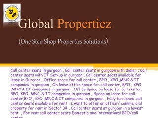 Global Propertiez 
(One Stop Shop Properties Solutions) 
Call center seats in gurgaon , Call center seats in gurgaon with dialer , Call 
center seats with IT Set-up in gurgaon , Call center seats available for 
lease in Gurgaon , Office space for call center , BPO , KPO ,MNC & IT 
companies in gurgaon , On lease office space for call center, BPO , KPO 
,MNC & IT companies in gurgaon , Office space on lease for call center, 
BPO, KPO, MNC, & IT compenies in gurgaon , Space on lease for call 
center,BPO , KPO ,MNC & IT companies in gurgaon , Fully furnished call 
center seats available for rent , I want to offer an office / commercial 
property for rent in Sector 34 , Call center seats at gurgaon in a lowest 
rent , For rent call center seats Domestic and international BPO/call 
centre 
 
