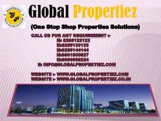 CALL US FOR ANY REQUIREMENT :-
M: 8285122122
M:8285133133
M:8285144144
M:9891500527
M:9999568224
E: INFO@GLOBALPROPERTIEZ.COM
WEBSITE :- WWW.GLOBALPROPERTIEZ.COM
WEBSITE :- WWW.GLOBALPROPERTIEZ.CO.IN
Global Propertiez
(One Stop Shop Properties Solutions)
 