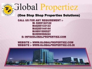 Global Propertiez 
(One Stop Shop Properties Solutions) 
CALL US FOR ANY REQUIREMENT :- 
M: 8285122122 
M:8285133133 
M:8285144144 
M:9891500527 
M:9999568224 
E: INFO@GLOBALPROPERTIEZ.COM 
WEBSITE :- WWW.GLOBALPROPERTIEZ.COM 
WEBSITE :- WWW.GLOBALPROPERTIEZ.CO.IN 
 