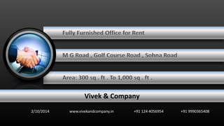 Fully Furnished Office for Rent 
M G Road , Golf Course Road , Sohna Road 
Area: 300 sq . ft . To 1,000 sq . ft . 
Vivek & Company 
2/10/2014 www.vivekandcompany.in +91 124 4056954 +91 9990365408 
 