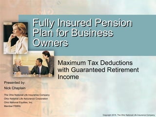 Copyright 2015, The Ohio National Life Insurance Company
Fully Insured PensionFully Insured Pension
Plan for BusinessPlan for Business
OwnersOwners
Maximum Tax Deductions
with Guaranteed Retirement
Income
Presented by:
Nick Chaplain
The Ohio National Life Insurance Company
Ohio National Life Assurance Corporation
Ohio National Equities, Inc.
Member FINRA
 
