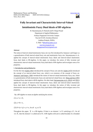 Mathematical Theory and Modeling                                                           www.iiste.org
ISSN 2224-5804 (Paper)    ISSN 2225-0522 (Online)
Vol.2, No.3, 2012


           Fully Invariant and Characteristic Interval-Valued
             Intuitionistic Fuzzy Dual Ideals of BF-algebras
                          B. Satyanarayana, D. Ramesh and R. Durga Prasad
                                 Department of Applied Mathematics
                                Acharya Nagarjuna University Campus
                                  Nuzvid-521201, Krishna (District)
                                      Andhara Pradesh, INDIA.
                                   E. Mail: *drbsn63@yahoo.co.in
                                        ram.fuzzy@gmail.com
                                    durgaprasad.fuzzy@gmail.com
Abstract
The notion of interval-valued intuitionistic fuzzy sets was first introduced by Atanassov and Gargov as
a generalization of both interval-valued fuzzy sets and intuitionistic fuzzy sets. Satyanarayana et. al.,
applied the concept of interval-valued intuitionistic fuzzy ideals and interval-valued intuitionistic
fuzzy dual ideals to BF-algebras. In this paper, we introduce the notion of fully invariant and
characteristic interval-valued intuitionistic fuzzy dual ideals of BF-algebras and investigate some of its
properties.

1. Introduction and preliminaries
For the first time Zadeh (1965) introduced the concept of fuzzy sets and also Zadeh (1975) introduced
the concept of an interval-valued fuzzy sets, which is an extension of the concept of fuzzy set.
Atanassov and Gargov, 1989) introduced the notion of interval-valued intuitionistic fuzzy sets, which
is a generalization of both intuitionistic fuzzy sets and interval-valued fuzzy sets. Meng and Jun (1993)
introduced fuzzy dual ideals in BCK-algebras. On other hand, Satyanarayana et al., (2010) and (2011)
applied the concept of interval-valued intuitionistic fuzzy ideals and interval-valued intuitionistic
fuzzy dual ideals to BF-algebras. In this paper we introduce the notion of fully invariant and
characteristic interval-valued intuitionistic fuzzy dual ideals of BF-algebras and investigate some of its
properties.

 By a BF-algebra we mean an algebra satisfying the axioms:

(1). x ∗ x = 0 ,

(2). x ∗ 0 = x ,

(3). 0 ∗ (x ∗ y) = y ∗ x , for all x, y ∈ X

Throughout this paper, X is a BF-algebra. If there is an element 1 of X satisfying x ≤ 1 , for all
x ∈ X , then the element 1 is called unit of X. A BF-algebra with unit is called bounded. In a bounded

                                                   52
 