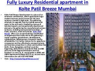 Fully Luxury Residential apartment in
Kolte Patil Breeze Mumbai
• Kolte Patil Breeze Development is a piece of an
extensive combination, which appreciates huge
market nearness and is known for the land
ventures created in high taste. The gathering
attempts to upgrade lives by making awesome
spots to live and work. Headed by a group of
talented experts and exceptionally experienced
pioneers, the gathering has manufactured various
ventures, including incorporated townships, IT
Parks, business, retail and private. Kolte Patil
Breeze offers eco-accommodating coordinated
arrangements that really mirror the gathering's
center qualities: genuineness, development,
collaboration, fabulousness, consumer loyalty,
affordability. It is further known for its opportune
conveyance and has effectively conveyed private
and business properties in urban communities like
Delhi, Pune, Bangalore and that's just the
beginning. Kolte-Patil is recorded in NSE and BSE
and one of the biggest developers and has
finished 1.3 crore sq. ft. and provide in 1BHK and
2BHK Apartment buildup 418.75 sq. mt and more
information for call:-022-39971888
• Visit:- http://www.koltepatilbreeze.co.in/
 