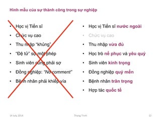 Hình mẫu của sự thành công trong sự nghiệp
•  Học vị Tiến sĩ
•  Chức vụ cao
•  Thu nhập “khủng”
•  “Đệ tử” sợ một phép
•  Sinh viên cũng phải sợ
•  Đồng nghiệp: “No comment”
•  Bệnh nhân phải khiếp vía
•  Học vị Tiến sĩ nước ngoài
•  Chức vụ cao
•  Thu nhập vừa đủ
•  Học trò nể phục và yêu quý
•  Sinh viên kính trọng
•  Đồng nghiệp quý mến
•  Bệnh nhân trân trọng
•  Hợp tác quốc tế
14	
 July	
 2014	
  Thang	
 Trinh	
  12	
 
 