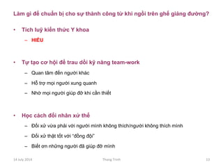Làm gì để chuẩn bị cho sự thành công từ khi ngồi trên ghế giảng đường?
•  Tích luỹ kiến thức Y khoa
–  HIỂU
•  Tự tạo cơ hội để trau dồi kỹ năng team-work
–  Quan tâm đến người khác
–  Hỗ trợ mọi người xung quanh
–  Nhờ mọi người giúp đỡ khi cần thiết
•  Học cách đối nhân xử thế
–  Đối xử vừa phải với người mình không thích/người không thích mình
–  Đối xử thật tốt với “đồng đội”
–  Biết ơn những người đã giúp đỡ mình
14	
 July	
 2014	
  Thang	
 Trinh	
  13	
 
 