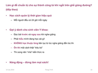 Làm gì để chuẩn bị cho sự thành công từ khi ngồi trên ghế giảng đường?
(tiếp theo)
•  Học cách quản lý thời gian hiệu quả
–  Mỗi người đều có 24 giờ mỗi ngày
•  Gợi ý dành cho sinh viên Y khoa:
–  Đọc bài trước và ngay sau khi nghe giảng
–  Phải hiểu mình đang học cái gì!
–  KHÔNG học thuộc lòng liên tục từ lúc nghe giảng đến lúc thi
–  Ôn thi một cách thật “trâu bò”
–  Thi xong nên “nhả” kiến thức ra
•  Năng động – đừng làm mọt sách!
14	
 July	
 2014	
  Thang	
 Trinh	
  14	
 
 