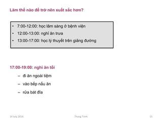 Làm thế nào để trở nên xuất sắc hơn?
17:00-19:00: nghỉ ăn tối
–  đi ăn ngoài tiệm
–  vào bếp nấu ăn
–  rửa bát đĩa
•  7:00-12:00: học lâm sàng ở bệnh viện
•  12:00-13:00: nghỉ ăn trưa
•  13:00-17:00: học lý thuyết trên giảng đường
14	
 July	
 2014	
  Thang	
 Trinh	
  15	
 
 