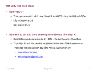 Một ví dụ nhỏ (tiếp theo)
•  Năm “thứ 7”
–  Tham gia dự án dịch sách Hoạt động thể lực (HĐTL), hợp tác HMU-KI-SIDA
–  Lấy chứng chỉ IELTS
–  Dạy gia sư IELTS
•  Năm thứ 8: bắt đầu theo chương trình đào tạo tiến sĩ tại KI
–  Dịch tài liệu nghiên cứu cho dự án HĐTL – thù lao theo mức Thuỵ Điển
–  Thực hiện 1 khoá đào tạo dịch thuật cho 5 thành viên FSH-Breast cancer
–  Thành lập website cá nhân dạy tiếng Anh và IELTS miễn phí
•  www.ieltscorner.com
•  ieltsthangtrinh@gmail.com
14	
 July	
 2014	
  Thang	
 Trinh	
  19	
 
 