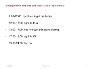 Một ngày điển hình của sinh viên Y khoa “nghiêm túc”
•  7:00-12:00: học lâm sàng ở bệnh viện
•  12:00-13:00: nghỉ ăn trưa
•  13:00-17:00: học lý thuyết trên giảng đường
•  17:00-19:00: nghỉ ăn tối
•  19:00-24:00: học bài
14	
 July	
 2014	
  Thang	
 Trinh	
  3	
 
 