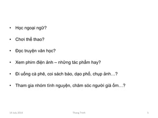 •  Học ngoại ngữ?
•  Chơi thể thao?
•  Đọc truyện văn học?
•  Xem phim điện ảnh – những tác phẩm hay?
•  Đi uống cà phê, coi sách báo, dạo phố, chụp ảnh…?
•  Tham gia nhóm tình nguyện, chăm sóc người già ốm…?
14	
 July	
 2014	
  Thang	
 Trinh	
  5	
 
 