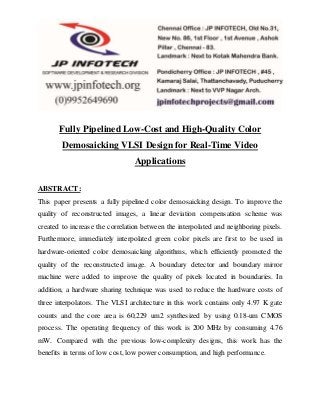 Fully Pipelined Low-Cost and High-Quality Color
Demosaicking VLSI Design for Real-Time Video
Applications
ABSTRACT:
This paper presents a fully pipelined color demosaicking design. To improve the
quality of reconstructed images, a linear deviation compensation scheme was
created to increase the correlation between the interpolated and neighboring pixels.
Furthermore, immediately interpolated green color pixels are first to be used in
hardware-oriented color demosaicking algorithms, which efficiently promoted the
quality of the reconstructed image. A boundary detector and boundary mirror
machine were added to improve the quality of pixels located in boundaries. In
addition, a hardware sharing technique was used to reduce the hardware costs of
three interpolators. The VLSI architecture in this work contains only 4.97 K gate
counts and the core area is 60,229 um2 synthesized by using 0.18-um CMOS
process. The operating frequency of this work is 200 MHz by consuming 4.76
mW. Compared with the previous low-complexity designs, this work has the
benefits in terms of low cost, low power consumption, and high performance.
 