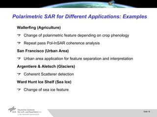 Polarimetric SAR for Different Applications: Examples Wallerfing (Agriculture) Change of polarimetric feature depending on crop phenology Repeat pass Pol-InSAR coherence analysis San Francisco (Urban Area) Urban area application for feature separation and interpretation  Argentiere & Aletsch (Glaciers) Coherent Scatterer detection Ward Hunt Ice Shelf (Sea Ice) Change of sea ice feature 