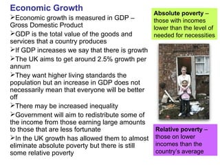 Economic Growth
Economic growth is measured in GDP –
Gross Domestic Product
GDP is the total value of the goods and
services that a country produces
If GDP increases we say that there is growth
The UK aims to get around 2.5% growth per
annum
They want higher living standards the
population but an increase in GDP does not
necessarily mean that everyone will be better
off
There may be increased inequality
Government will aim to redistribute some of
the income from those earning large amounts
to those that are less fortunate
In the UK growth has allowed them to almost
eliminate absolute poverty but there is still
some relative poverty
Absolute poverty –
those with incomes
lower than the level of
needed for necessities
Relative poverty –
those on lower
incomes than the
country’s average
 