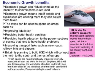 Economic Growth benefits
Economic growth can reduce crime as the
incentive to commit crime is reduced
Economic growth means that if people and
businesses are earning more they can collect
more taxes
The taxes can be used to spend on areas
such as
Improving education
Providing better health services
Providing health education to the poorer sections
of society that tend to have health problems
Improving transport links such as new roads,
railway links and airports
Britain is planning to build HS2 which will connect
the north to the south and the rest of europe
High speed rail has dramatically improved inter-city
transport all over the world in the last 50 years. HS2 will
see Britain adopt the worldwide standard and finally see
the major cities of the Midlands and the North connected
to the extensive, Europe-wide high speed network.
HS2 is vital for
Britain's prosperity
The transport secretary
argues that the high-
speed rail link is
essential for the future
economic wellbeing of
the country north and
south
Guardian – 14./7/2013
 