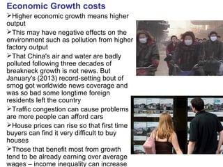 Economic Growth costs
Higher economic growth means higher
output
This may have negative effects on the
environment such as pollution from higher
factory output
That China's air and water are badly
polluted following three decades of
breakneck growth is not news. But
January's (2013) record-setting bout of
smog got worldwide news coverage and
was so bad some longtime foreign
residents left the country
Traffic congestion can cause problems
are more people can afford cars
House prices can rise so that first time
buyers can find it very difficult to buy
houses
Those that benefit most from growth
tend to be already earning over average
wages – income inequality can increase
 