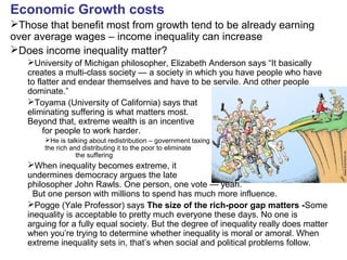Economic Growth costs
Those that benefit most from growth tend to be already earning
over average wages – income inequality can increase
Does income inequality matter?
University of Michigan philosopher, Elizabeth Anderson says “It basically
creates a multi-class society — a society in which you have people who have
to flatter and endear themselves and have to be servile. And other people
dominate.”
Toyama (University of California) says that
eliminating suffering is what matters most.
Beyond that, extreme wealth is an incentive
for people to work harder.
He is talking about redistribution – government taxing
the rich and distributing it to the poor to eliminate
the suffering
When inequality becomes extreme, it
undermines democracy argues the late
philosopher John Rawls. One person, one vote — yeah.
But one person with millions to spend has much more influence.
Pogge (Yale Professor) says The size of the rich-poor gap matters -Some
inequality is acceptable to pretty much everyone these days. No one is
arguing for a fully equal society. But the degree of inequality really does matter
when you’re trying to determine whether inequality is moral or amoral. When
extreme inequality sets in, that’s when social and political problems follow.
 