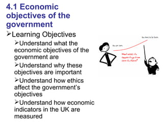 4.1 Economic
objectives of the
government
Learning Objectives
Understand what the
economic objectives of the
government are
Understand why these
objectives are important
Understand how ethics
affect the government’s
objectives
Understand how economic
indicators in the UK are
measured
 