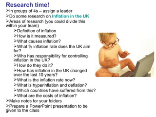 Research time!
In groups of 4s – assign a leader
Do some research on Inflation in the UK
Areas of research (you could divide this
within your team)
Definition of inflation
How is it measured?
What causes inflation?
What % inflation rate does the UK aim
for?
Who has responsibility for controlling
inflation in the UK?
How do they do it?
How has inflation in the UK changed
over the last 10 years?
What is the inflation rate now?
What is hyperinflation and deflation?
Which countries have suffered from this?
What are the costs of inflation?
Make notes for your folders
Prepare a PowerPoint presentation to be
given to the class
 